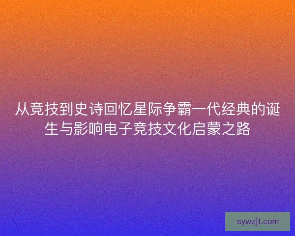 从竞技到史诗回忆星际争霸一代经典的诞生与影响电子竞技文化启蒙之路