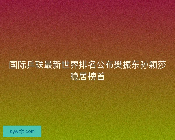 国际乒联最新世界排名公布樊振东孙颖莎稳居榜首