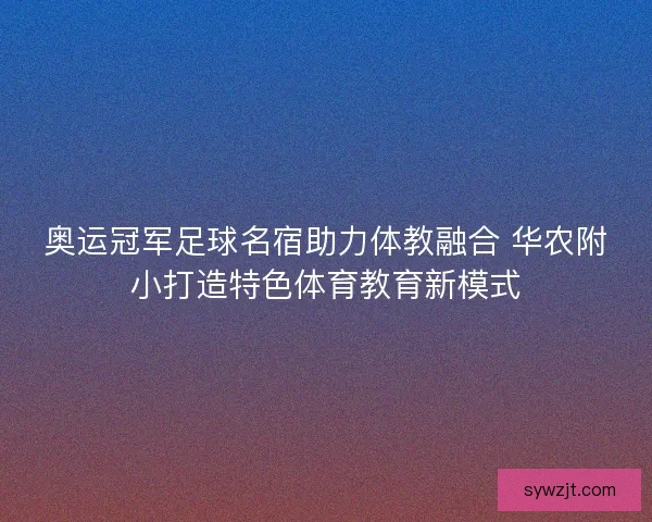 奥运冠军足球名宿助力体教融合 华农附小打造特色体育教育新模式