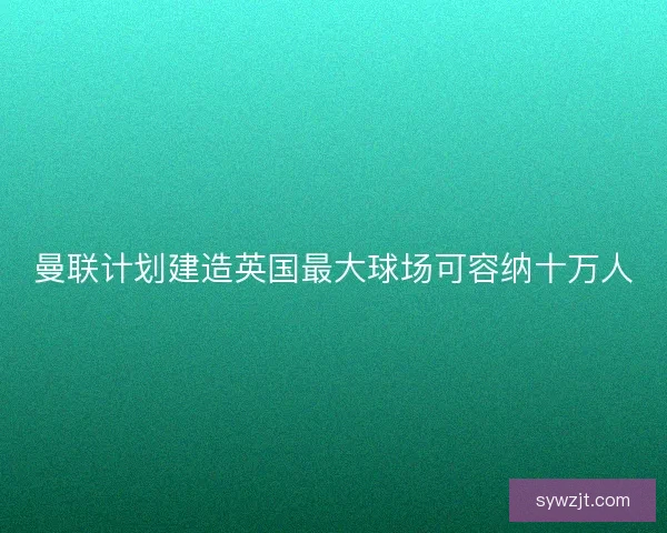 曼联计划建造英国最大球场可容纳十万人