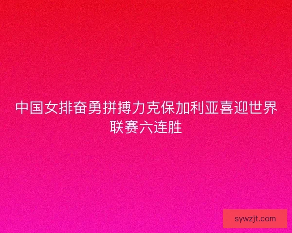 中国女排奋勇拼搏力克保加利亚喜迎世界联赛六连胜